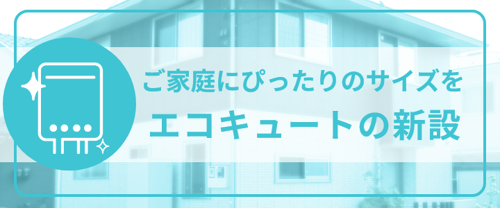 ご家庭にぴったりのサイズを、エコキュートの新設