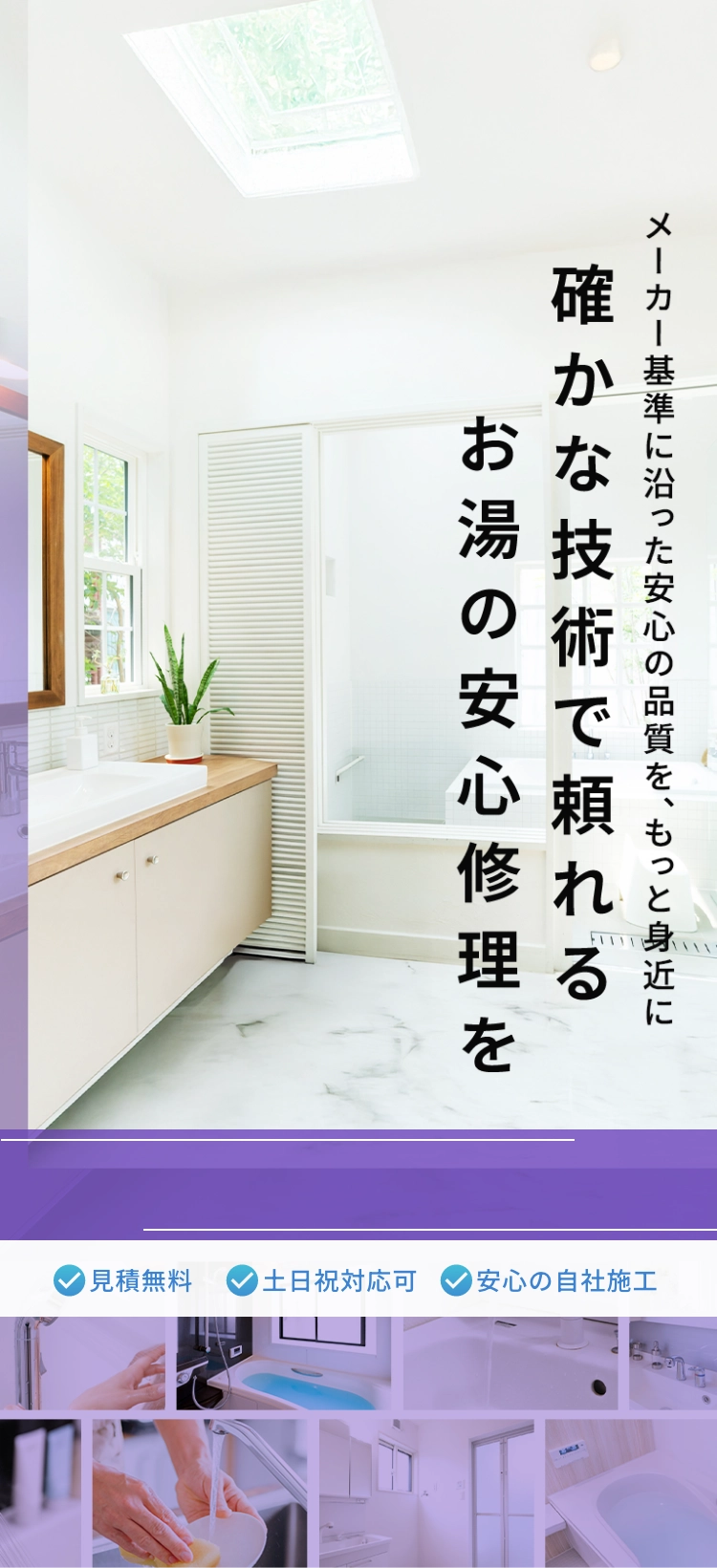 メーカー基準に沿った安心の品質を、もっと身近に。確かな技術で頼れるお湯の安心修理を。見積もり無料。土日祝日対応可。安心の自社施工