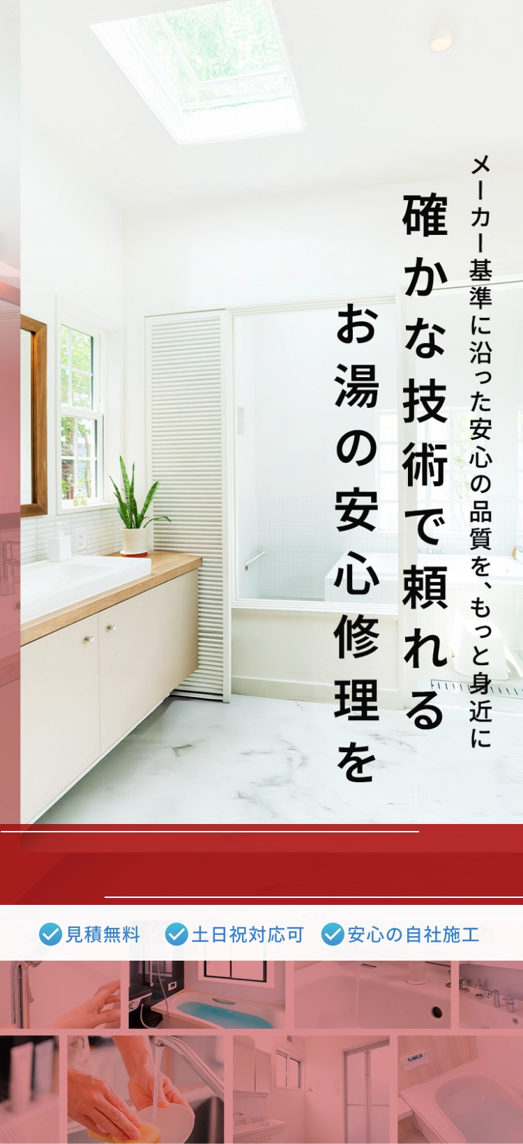 メーカー基準に沿った安心の品質を、もっと身近に。確かな技術で頼れるお湯の安心修理を。見積もり無料。土日祝日対応可。安心の自社施工
